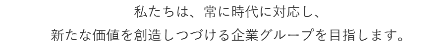 私たちは、常に時代に対応し、新たな価値を創造しつづける企業グループを目指します。